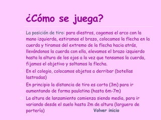 ¿Cómo se juega? La posición de tiro:  para diestros, cogemos el arco con la mano izquierda, estiramos el brazo, colocamos la flecha en la cuerda y tiramos del extremo de la flecha hacia atrás, llevándonos la cuerda con ella, elevamos el brazo izquierdo hasta la altura de los ojos a la vez que tensamos la cuerda, fijamos el objetivo y soltamos la flecha. En el colegio, colocamos objetos a derribar (botellas lastradas) En principio la distancia de tiro es corta (3m) para ir aumentando de forma paulatina (hasta 6m-7m) La altura de lanzamiento comienza siendo media, para ir variando desde el suelo hasta 2m de altura (larguero de portería) Volver inicio 