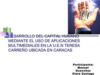DESARROLLO DEL CAPITAL HUMANO MEDIANTE EL USO DE APLICACIONES MULTIMEDIALES EN LA U.E.N TERESA CARREÑO UBICADA EN CARACAS Participante: Manuel Guanchez Clara Zuniaga 