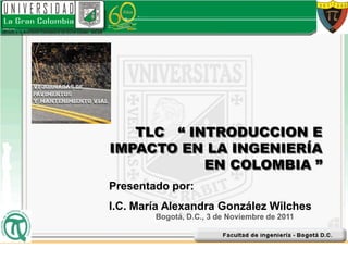 TLC “ INTRODUCCION E
IMPACTO EN LA INGENIERÍA
           EN COLOMBIA ”
Presentado por:
I.C. María Alexandra González Wilches
        Bogotá, D.C., 3 de Noviembre de 2011
 