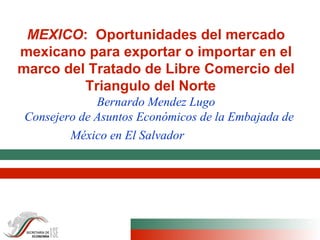 MEXICO :  Oportunidades del mercado mexicano para exportar o importar en el marco del Tratado de Libre Comercio del Triangulo del Norte   Bernardo Mendez Lugo   Consejero de Asuntos Económicos de la Embajada de México en El Salvador   