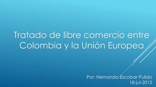 Tratado de libre comercio entre
Colombia y la Unión Europea
Por: Hernando Escobar Pulido
18-jul-2015
 