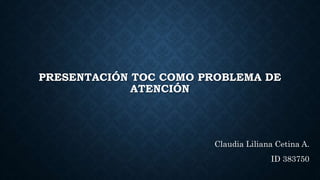 PRESENTACIÓN TOC COMO PROBLEMA DE
ATENCIÓN
Claudia Liliana Cetina A.
ID 383750
 