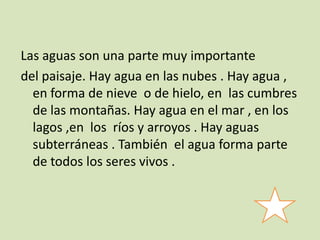 Las aguas son una parte muy importante
del paisaje. Hay agua en las nubes . Hay agua ,
en forma de nieve o de hielo, en las cumbres
de las montañas. Hay agua en el mar , en los
lagos ,en los ríos y arroyos . Hay aguas
subterráneas . También el agua forma parte
de todos los seres vivos .