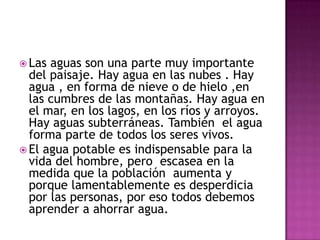  Las aguas son una parte muy importante
del paisaje. Hay agua en las nubes . Hay
agua , en forma de nieve o de hielo ,en
las cumbres de las montañas. Hay agua en
el mar, en los lagos, en los ríos y arroyos.
Hay aguas subterráneas. También el agua
forma parte de todos los seres vivos.
El agua potable es indispensable para la
vida del hombre, pero escasea en la
medida que la población aumenta y
porque lamentablemente es desperdicia
por las personas, por eso todos debemos
aprender a ahorrar agua.