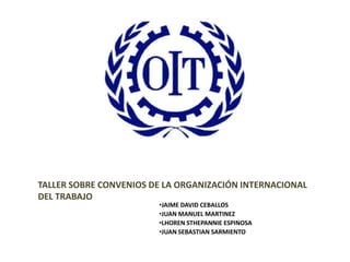 TALLER SOBRE CONVENIOS DE LA ORGANIZACIÓN INTERNACIONAL
DEL TRABAJO
                        •JAIME DAVID CEBALLOS
                        •JUAN MANUEL MARTINEZ
                        •LHOREN STHEPANNIE ESPINOSA
                        •JUAN SEBASTIAN SARMIENTO
 