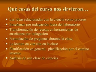 Qué cosas del curso nos sirvieron…  Las ideas relacionadas con la ciencia como proceso Enseñanza por indagación fuera del laboratorio Transformación de recetas en herramientas de enseñanza por indagación Formulación de preguntas durante la clase  La lectura en voz alta en la clase Planificación en general,  planificación por el camino inverso. Análisis de una clase de ciencias  