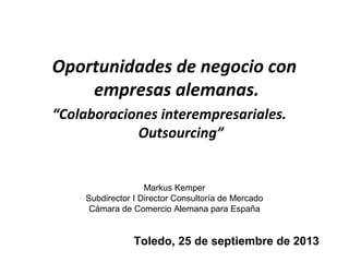 Oportunidades de negocio con
empresas alemanas.
“Colaboraciones interempresariales.
Outsourcing”
Markus Kemper
Subdirector I Director Consultoría de Mercado
Cámara de Comercio Alemana para España
Toledo, 25 de septiembre de 2013
 