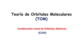Teoría de Orbitales Moleculares
(TOM)
Combinación Lineal de Orbitales Atómicos
(CLOA)
 