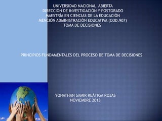 UNIVERSIDAD NACIONAL ABIERTA
DIRECCIÓN DE INVESTIGACIÓN Y POSTGRADO
MAESTRÍA EN CIENCIAS DE LA EDUCACIÓN
MENCIÓN ADMINISTRACIÓN EDUCATIVA (COD.907)
TOMA DE DECISIONES

PRINCIPIOS FUNDAMENTALES DEL PROCESO DE TOMA DE DECISIONES

YONATHAN SAMIR REÁTIGA ROJAS
NOVIEMBRE 2013

 