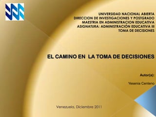 UNIVERSIDAD NACIONAL ABIERTA
DIRECCION DE INVESTIGACIONES Y POSTGRADO
     MAESTRIA EN ADMINISTRACION EDUCATIVA
  ASIGNATURA: ADMINISTRACIÓN EDUCATIVA III
                        TOMA DE DECISIONES




                                  Autor(a):

                            Yesenia Centeno
 