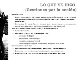 LO QUE SE HIZO
                         (Gestiones por la acción)
•   G e s tió n s ocial
     – S ocios d e los clu b e s (Ap ortaron m u ch a inform aci ó n inform al, s ob re contratos
           con la e ne rg ía, s ob re nive l d e l agu a, trab aj ore s e n los clu b e s p ara re tirar
                                                                 ad
           b u ch ó n, e tc)
     – C om u nid ad (N e vard o. Algu nos ace rcam ie ntos con los alcald e s , as is te ncia al
           lanzam ie nto d e l p arqu e d e la lagu na d e l C aciqu e d e G u atavita)
•   Viaj a E s tad os U nid os s ob re C ontrol d e M ale zas Acu á
         e                                                               ticas
     – Invitació n e ne rg ía
     – As is te ncia d e tod os los d e m and ad os y d e :
              • Acueducto de Bogotá
              • Secretaría de Salud de Bogotá
              • Fundación Amigos de Tominé
              • Accionante popular por el asunto de los mosquitos en el Muña
•   C ontacto p e rm ane nte con
     – P rocu rad or d e le gad o p ara as u ntos am b ie ntale s (Jorge M artine z)
     – D e fe ns ora d e l p u e b lo d e le gad a p ara as u ntos am b ie ntale s y…
     – M ie m b ro d e l á a d e l lice ncias d e l M inis te rio d e M e d io Am b ie nte
                             re
 