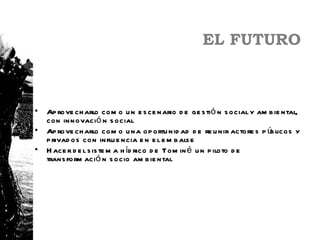 EL FUTURO



•   Ap rove ch arlo com o u n e s ce nario d e ge s tió n s ocial y am b ie ntal,
    con innovació n s ocial
•   Ap rove ch arlo com o u na op ortu nid ad d e re u nir actore s p ú licos y
                                                                       b
    p rivad os con influ e ncia e n e l e m b als e
•   H ace r d e l s is te m a h íd rico d e Tom in é u n p iloto d e
    trans form ació n s ocio am b ie ntal
 