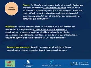 Fitness: “la filosofía o sistema particular de entender la vida que
pretende alcanzar un nivel adecuado de salud a través de un
estilo de vida equilibrado, en el que el ejercicio físico moderado,
personalizado y continuado cobra una importancia capital,
aunque completándolo con otros hábitos que potenciarán los
beneficios que ésta aporta”.
Potencia (performance) : Referido a una parte del trabajo de fitness
encaminado a mejorar los gestos deportivos que nos interesen.
Wellness: La salud se entiende como un compendio en el que estarán a la
misma altura e importancia el cuidado físico, la relación social, la
espiritualidad, la mejora cognitiva y el cuidado del medio ambiente,
planteándose la posibilidad de mantener un estado en el que el individuo se
encuentre a gusto sin necesidad de buscar una mejora continua.
 