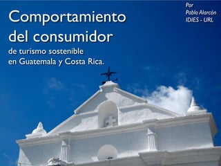 Comportamiento
 del consumidor
       de turismo sostenible
  en Guatemala y Costa Rica




                    Por
                    Pablo Alarcón
                    IDIES - URL
 