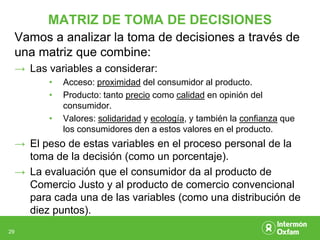 MATRIZ DE TOMA DE DECISIONES
     Vamos a analizar la toma de decisiones a través de
     una matriz que combine:
     → Las variables a considerar:
            •   Acceso: proximidad del consumidor al producto.
            •   Producto: tanto precio como calidad en opinión del
                consumidor.
            •   Valores: solidaridad y ecología, y también la confianza que
                los consumidores den a estos valores en el producto.
     → El peso de estas variables en el proceso personal de la
       toma de la decisión (como un porcentaje).
     → La evaluación que el consumidor da al producto de
       Comercio Justo y al producto de comercio convencional
       para cada una de las variables (como una distribución de
       diez puntos).
29
 