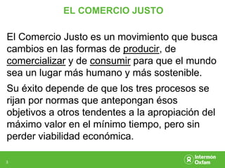 EL COMERCIO JUSTO

El Comercio Justo es un movimiento que busca
cambios en las formas de producir, de
comercializar y de consumir para que el mundo
sea un lugar más humano y más sostenible.
Su éxito depende de que los tres procesos se
rijan por normas que antepongan ésos
objetivos a otros tendentes a la apropiación del
máximo valor en el mínimo tiempo, pero sin
perder viabilidad económica.

3
 