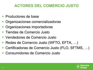 ACTORES DEL COMERCIO JUSTO

   Productores de base
   Organizaciones comercializadoras
   Organizaciones importadoras
   Tiendas de Comercio Justo
   Vendedores de Comercio Justo
   Redes de Comercio Justo (WFTO, EFTA, …)
   Certificadoras de Comercio Justo (FLO, SFTMS, …)
   Consumidores de Comercio Justo


6
 