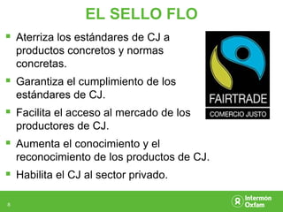 EL SELLO FLO
 Aterriza los estándares de CJ a
    productos concretos y normas
    concretas.
 Garantiza el cumplimiento de los
    estándares de CJ.
 Facilita el acceso al mercado de los
    productores de CJ.
 Aumenta el conocimiento y el
    reconocimiento de los productos de CJ.
 Habilita el CJ al sector privado.

8
 