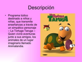 Descripción Programa lúdico destinado a niños y niñas, que transmite enseñanzas a través de un simpático personaje – La Tortuga Taruga – Quien vivirá aventuras junto a sus amigos, los animales de un lugar imaginario llamado Animalandia.