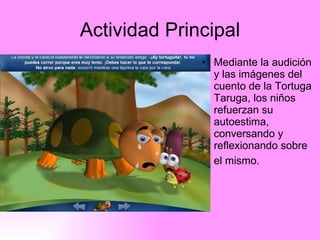 Actividad Principal Mediante la audición y las imágenes del cuento de la Tortuga Taruga, los niños refuerzan su autoestima, conversando y reflexionando sobre el mismo.