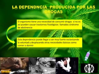 El organismo tiene una necesidad de consumir drogas si no es
así pueden causar trastornos fisiológicos llamados síndrome
de abstinencia
Esta dependencia puede llegar a ser muy fuerte esclavizando
la voluntad y desplazando otras necesidades básicas como
comer o dormir
 