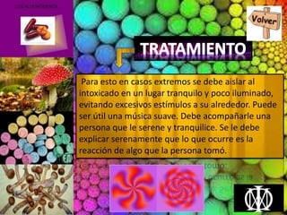 Para esto en casos extremos se debe aislar al
intoxicado en un lugar tranquilo y poco iluminado,
evitando excesivos estímulos a su alrededor. Puede
ser útil una música suave. Debe acompañarle una
persona que le serene y tranquilice. Se le debe
explicar serenamente que lo que ocurre es la
reacción de algo que la persona tomó.
 