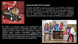 (2007) EDICIÓN TOTTO TWINGO
A finales de 2007 se selló una alianza entre TOTTO y RENAULT,
primera experiencia co – branding de la marca para lanzar al
mercado una edición limitada de automóviles TOTTO - TWINGO,
con el logo-símbolo y un kit de productos diseñados
especialmente para brindar lo mejor de TOTTO en un automóvil.
En 2007, el estudio anual de recordación de
marcas mostró que en Colombia las niñas y los
niños de ocho a doce años reconocían mejor a
TOTTO sobre marcas mundiales como Nike,
Adidas o Puma, gracias a este nace TOTTO TÚ, un
marca dedicada al segmento de los tweens y que
con los años ha conquistado este segmento.
 