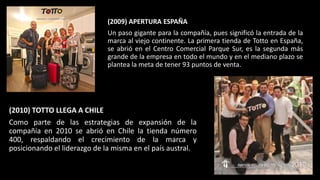 (2009) APERTURA ESPAÑA
Un paso gigante para la compañía, pues significó la entrada de la
marca al viejo continente. La primera tienda de Totto en España,
se abrió en el Centro Comercial Parque Sur, es la segunda más
grande de la empresa en todo el mundo y en el mediano plazo se
plantea la meta de tener 93 puntos de venta.
(2010) TOTTO LLEGA A CHILE
Como parte de las estrategias de expansión de la
compañía en 2010 se abrió en Chile la tienda número
400, respaldando el crecimiento de la marca y
posicionando el liderazgo de la misma en el país austral.
 