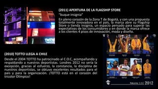 (2011) APERTURA DE LA FLAGSHIP STORE
“buque insignia”
En pleno corazón de la Zona T de Bogotá, y con una propuesta
totalmente innovadora en el país, la marca abre su Flagship
Store o tienda insignia, un espacio pensado para superar las
expectativas de los consumidores y en donde la marca ofrece
a los clientes 4 pisos de innovación, moda y diseño.
(2010) TOTTO LLEGA A CHILE
Desde el 2004 TOTTO ha patrocinado al C.O.C, acompañando y
respaldando a nuestros deportistas. Londres 2012 no sería la
excepción, gracias al esfuerzo, la constancia, la disciplina de
nuestros deportistas, se obtuvo excelentes resultados para el
país y para la organización. ¡TOTTO está en el corazón del
tricolor Olímpico!
 
