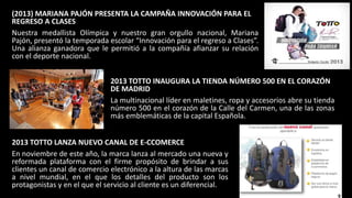 (2013) MARIANA PAJÓN PRESENTA LA CAMPAÑA INNOVACIÓN PARA EL
REGRESO A CLASES
Nuestra medallista Olímpica y nuestro gran orgullo nacional, Mariana
Pajón, presentó la temporada escolar “Innovación para el regreso a Clases”.
Una alianza ganadora que le permitió a la compañía afianzar su relación
con el deporte nacional.
2013 TOTTO INAUGURA LA TIENDA NÚMERO 500 EN EL CORAZÓN
DE MADRID
La multinacional líder en maletines, ropa y accesorios abre su tienda
número 500 en el corazón de la Calle del Carmen, una de las zonas
más emblemáticas de la capital Española.
2013 TOTTO LANZA NUEVO CANAL DE E-CCOMERCE
En noviembre de este año, la marca lanza al mercado una nueva y
reformada plataforma con el firme propósito de brindar a sus
clientes un canal de comercio electrónico a la altura de las marcas
a nivel mundial, en el que los detalles del producto son los
protagonistas y en el que el servicio al cliente es un diferencial.
 