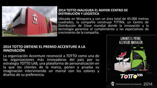 2014 TOTTO INAUGURA EL MAYOR CENTRO DE
DISTRIBUCIÓN Y LOGÍSTICA
Ubicado en Mosquera y con un área total de 45.000 metros
cuadrados, la compañía construye TITTÁN, un Centro de
Distribución de Clase mundial donde la innovación y la
tecnología garantiza el cumplimiento y las expectativas de
crecimiento de la compañía.
2014 TOTTO OBTIENE EL PREMIO ACCENTURE A LA
INNOVACIÓN
La organización Accenture reconoció a TOTTO como una de
las organizaciones más innovadoras del país por su
estrategia TOTTO LAB, una plataforma de personalización en
la que los clientes de la marca, ponen a prueba su
imaginación interviniendo un morral con los colores y
diseños de su preferencia.
 
