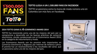 TOTTO LLEGA A UN 1.500.000 FANS EN FACEBOOK
TOTTO se posiciona como la marca de moda número uno en
Colombia con más fans en Facebook.
2014 TOTTO GANA EL e-COMMERCE AWARD 2014
TOTTO fue reconocida como una de las mejores del país por su
compromiso y desarrollo con las buenas prácticas de comercio
electrónico, siendo condecorada con el Ecommerce Award 2014,
en la categoría de indumentaria y moda.
Los Ecommerce Awards son los premios más importantes en
Comercio Electrónico y Negocios por Internet de América Latina.
El premio fue un reconocimiento a los resultados del canal, que
se posiciona como uno de los mejores del país.
 
