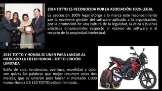2014 TOTTO ES RECONOCIDA POR LA ASOCIACIÓN 100% LEGAL
La asociación 100% legal otorgó a la marca este reconocimiento
por la excelente gestión del software aplicado a la organización,
por la promoción de una cultura de la legalidad, la ética y buenas
prácticas empresariales respecto al manejo de software y al
respeto de la propiedad intelectual.
2014 TOTTO Y HONDA SE UNEN PARA LANZAR AL
MERCADO LA CB110 HONDA - TOTTO EDICIÓN
LIMITADA
Estilo de vida, tendencias, aventura, movilidad y color
son quizás las palabras que mejor resumen estas dos
marcas, que se unieron para lanzar al mercado 1.000
motos Honda CB 110 TOTTO edición limitada.
 