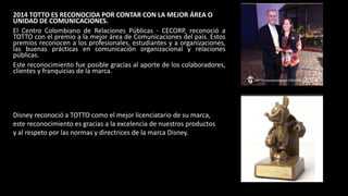 2014 TOTTO ES RECONOCIDA POR CONTAR CON LA MEJOR ÁREA O
UNIDAD DE COMUNICACIONES.
El Centro Colombiano de Relaciones Públicas - CECORP, reconoció a
TOTTO con el premio a la mejor área de Comunicaciones del país. Estos
premios reconocen a los profesionales, estudiantes y a organizaciones,
las buenas prácticas en comunicación organizacional y relaciones
públicas.
Este reconocimiento fue posible gracias al aporte de los colaboradores,
clientes y franquicias de la marca.
Disney reconoció a TOTTO como el mejor licenciatario de su marca,
este reconocimiento es gracias a la excelencia de nuestros productos
y al respeto por las normas y directrices de la marca Disney.
 