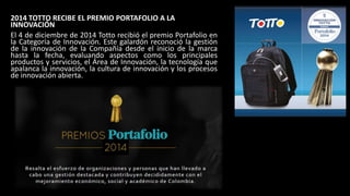 2014 TOTTO RECIBE EL PREMIO PORTAFOLIO A LA
INNOVACIÓN
El 4 de diciembre de 2014 Totto recibió el premio Portafolio en
la Categoría de Innovación. Este galardón reconoció la gestión
de la innovación de la Compañía desde el inicio de la marca
hasta la fecha, evaluando aspectos como los principales
productos y servicios, el Área de Innovación, la tecnología que
apalanca la innovación, la cultura de innovación y los procesos
de innovación abierta.
 