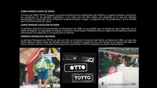 (1989) PRIMER PUNTO DE VENTA
A finales de 1989, TOTTO inauguró su primera tienda en las instalaciones de la fábrica. La gente empezó a encontrar
los productos en las grandes superficies, y en cada uno de ellos había una etiqueta en la que los clientes
encontraban la dirección de la compañía, la gente empezó a llegar a preguntar por los productos, y ahí se decide
abrir el primer punto de venta.
(1990) PRIMERA COLECCIÓN DE ROPA
La primera colección fue presentada en Noviembre de 1990, en un desfile que se realizó en Casa Fabricato, en el
norte de Bogotá. La ropa gustó y empezó a venderse. Generó gran fidelidad entre un segmento de adultos y jóvenes
aficionados a los deportes o con gusto por lo informal
PRIMERA FRANQUICIA NACIONAL
La primera franquicia de TOTTO se abre en Cali, en el Centro Comercial del Norte en Marzo de 1991, en ese año
Jaime Alberto Cabal amigo de Yonatan Bursztyn le propone la apertura de una tienda en la capital del Valle del
Cauca. Desde entonces el modelo de franquicia le permitiría a TOTTO capitalizar su visión internacional.
 