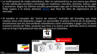 • La multinacional de moda colombiana, líder en Latinoamérica es una marca que ofrece
la más sofisticada variedad y tecnología en maletines, morrales, mochilas, bolsos, ropa
y accesorios. Según los últimos estudios presentados ayer por el Presidente de Raddar,
Totto supera a la marca alemana Adidas que lleva 65 años de experiencia en el
mercado.
• Al estudiar el concepto del “precio de reserva”, indicador del branding que mide
cuántas veces está dispuesto a pagar un consumidor el precio mínimo de un producto,
encontramos que los consumidores colombianos están orientados a pagar casi 35 veces
el precio mínimo de Totto, situación que lleva a la marca a ser definida como la número
uno en el top 5 del potencial más alto de marca en Colombia.
RADDAR
Dedicada a la medición del consumo de los hogares; este proceso se realiza por la consolidación de fuentes primarias y secundarias para establecer la estructura de la composición del consumo de hogares mes a mes.
 