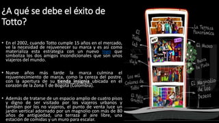 ¿A qué se debe el éxito de
Totto?
• En el 2002, cuando Totto cumple 15 años en el mercado,
ve la necesidad de rejuvenecer su marca y es así como
materializa esta estrategia con un nuevo logo que
simboliza los dos amigos incondicionales que son unos
viajeros del mundo.
• Nueve años más tarde la marca culmina el
rejuvenecimiento de marca, como la cereza del postre,
con la apertura de su tienda insignia ubicada en el
corazón de la Zona T de Bogotá (Colombia).
• Además de tratarse de un espacio amplio de cuatro pisos
y digno de ser visitado por los viajeros urbanos y
también por los no viajeros, el punto de venta luce un
jardín vertical adornado por un magnolio con más de 80
años de antigüedad, una terraza al aire libre, una
estación de comidas y un muro para escalar.
 