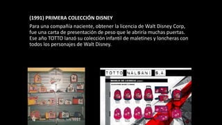 (1991) PRIMERA COLECCIÓN DISNEY
Para una compañía naciente, obtener la licencia de Walt Disney Corp,
fue una carta de presentación de peso que le abriría muchas puertas.
Ese año TOTTO lanzó su colección infantil de maletines y loncheras con
todos los personajes de Walt Disney.
 