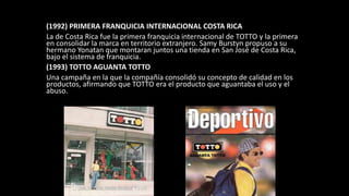 (1992) PRIMERA FRANQUICIA INTERNACIONAL COSTA RICA
La de Costa Rica fue la primera franquicia internacional de TOTTO y la primera
en consolidar la marca en territorio extranjero. Samy Burstyn propuso a su
hermano Yonatan que montaran juntos una tienda en San José de Costa Rica,
bajo el sistema de franquicia.
(1993) TOTTO AGUANTA TOTTO
Una campaña en la que la compañía consolidó su concepto de calidad en los
productos, afirmando que TOTTO era el producto que aguantaba el uso y el
abuso.
 