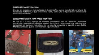 (1995) LANZAMIENTO ÁFRICA
Una de las colecciones más exitosas de la compañía, que se caracterizó por el uso de
novedosos materiales, y que consolidó a TOTTO como una compañía líder en el diseño
mundial de maletines.
(1996) PATROCINIO A JUAN PABLO MONTOYA
En los 90´s TOTTO trabajo de manera consistente por los deportes, mediante
patrocinios, apoyando el sueño de jóvenes deportistas colombianos que luchaban por
conquistar las cumbres más altas. En ese año la compañía le apostó a Juan Pablo
Montoya antes de que se convirtiera en figura mundial.
 