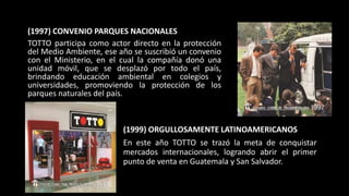 (1997) CONVENIO PARQUES NACIONALES
TOTTO participa como actor directo en la protección
del Medio Ambiente, ese año se suscribió un convenio
con el Ministerio, en el cual la compañía donó una
unidad móvil, que se desplazó por todo el país,
brindando educación ambiental en colegios y
universidades, promoviendo la protección de los
parques naturales del país.
(1999) ORGULLOSAMENTE LATINOAMERICANOS
En este año TOTTO se trazó la meta de conquistar
mercados internacionales, logrando abrir el primer
punto de venta en Guatemala y San Salvador.
 
