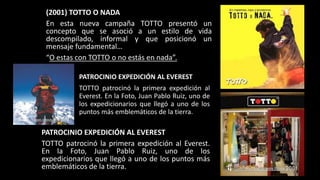 (2001) TOTTO O NADA
En esta nueva campaña TOTTO presentó un
concepto que se asoció a un estilo de vida
descompilado, informal y que posicionó un
mensaje fundamental…
“O estas con TOTTO o no estás en nada”.
PATROCINIO EXPEDICIÓN AL EVEREST
TOTTO patrocinó la primera expedición al
Everest. En la Foto, Juan Pablo Ruiz, uno de
los expedicionarios que llegó a uno de los
puntos más emblemáticos de la tierra.
PATROCINIO EXPEDICIÓN AL EVEREST
TOTTO patrocinó la primera expedición al Everest.
En la Foto, Juan Pablo Ruiz, uno de los
expedicionarios que llegó a uno de los puntos más
emblemáticos de la tierra.
 