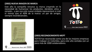(2002) NUEVA IMAGEN DE MARCA
Este año la compañía renueva su marca creyendo en la
necesidad de humanizar los productos, dándoles alma y
corazón… y por eso este nuevo símbolo representará ni más
ni menos que el ADN de la marca: un par de amigos,
siempre incondicionales.
(2003) RECONOCIMIENTO MEPT
TOTTO fue reconocida como una de las mejores empresas
para trabajar en Colombia, para este año contaba con un
poco más de 1000 colaboradores.
 