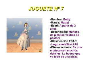 JUGUETE Nº 7
       -Nombre: Betty
       -Marca: Mattel
       -Edad: A partir de 2
       años
       -Descripción: Muñeca
       de plástico vestida de
       pastora
       -Clasificación ESAR:
       Juego simbólico 2.02
       -Observaciones: Es una
       muñeca con muchos
       detalles. Lo bueno que
       va todo de una pieza.
 