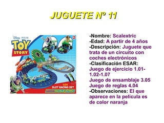 JUGUETE Nº 11

       -Nombre: Scalextric
       -Edad: A partir de 4 años
       -Descripción: Juguete que
       trata de un circuito con
       coches electrónicos
       -Clasificación ESAR:
       Juego de ejercicio 1.01-
       1.02-1.07
       Juego de ensamblaje 3.05
       Juego de reglas 4.04
       -Observaciones: El que
       aparece en la película es
       de color naranja
 