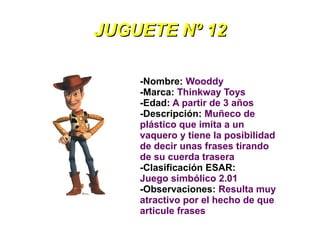 JUGUETE Nº 12

    -Nombre: Wooddy
    -Marca: Thinkway Toys
    -Edad: A partir de 3 años
    -Descripción: Muñeco de
    plástico que imita a un
    vaquero y tiene la posibilidad
    de decir unas frases tirando
    de su cuerda trasera
    -Clasificación ESAR:
    Juego simbólico 2.01
    -Observaciones: Resulta muy
    atractivo por el hecho de que
    articule frases
 