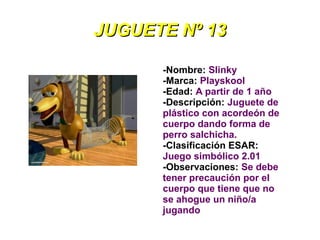 JUGUETE Nº 13

      -Nombre: Slinky
      -Marca: Playskool
      -Edad: A partir de 1 año
      -Descripción: Juguete de
      plástico con acordeón de
      cuerpo dando forma de
      perro salchicha.
      -Clasificación ESAR:
      Juego simbólico 2.01
      -Observaciones: Se debe
      tener precaución por el
      cuerpo que tiene que no
      se ahogue un niño/a
      jugando
 