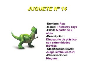 JUGUETE Nº 14

      -Nombre: Rex
      -Marca: Thinkway Toys
      -Edad: A partir de 2
      años
      -Descripción:
      Dinosaurio de plástico
      con extremidades
      móviles
      -Clasificación ESAR:
      Juego simbólico 2.01
      -Observaciones:
      Ninguna
 