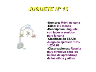 JUGUETE Nº 15

      -Nombre: Móvil de cuna
      -Edad: 0-6 meses
      -Descripción: Juguete
      con luces y sonidos
      para la cuna
      -Clasificación ESAR:
      Juego de ejercicio 1.01-
      1.02-1.07
      -Observaciones: Resulta
      muy atractivo para los
      inicios de aprendizaje
      de los niños y niñas
 